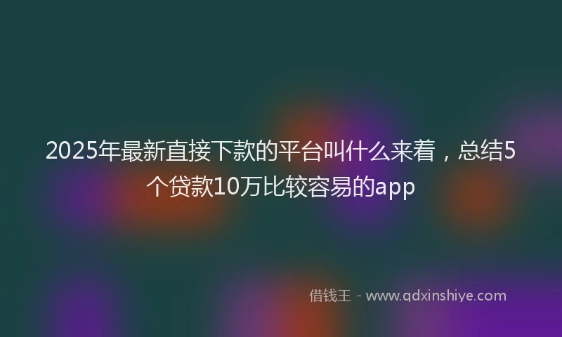 2025年最新直接下款的平台叫什么来着，总结5个贷款10万比较容易的app
