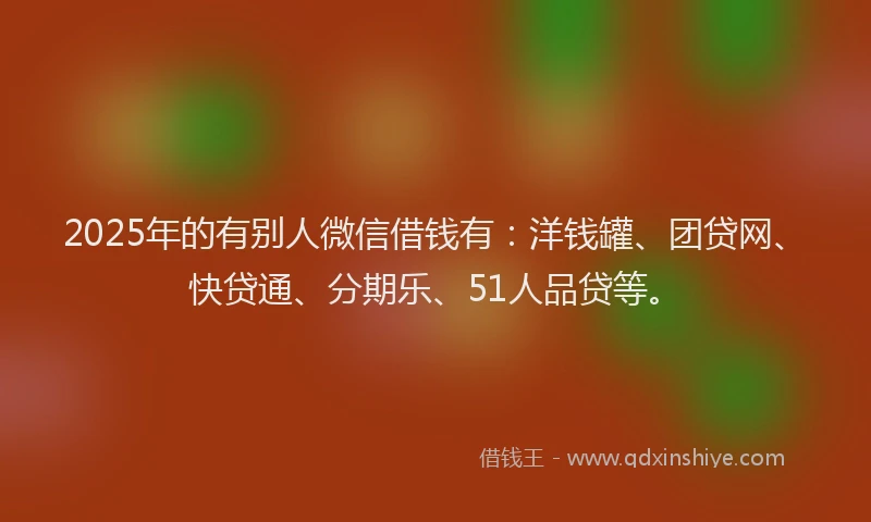 2025年的有别人微信借钱有：洋钱罐、团贷网、快贷通、分期乐、51人品贷等。