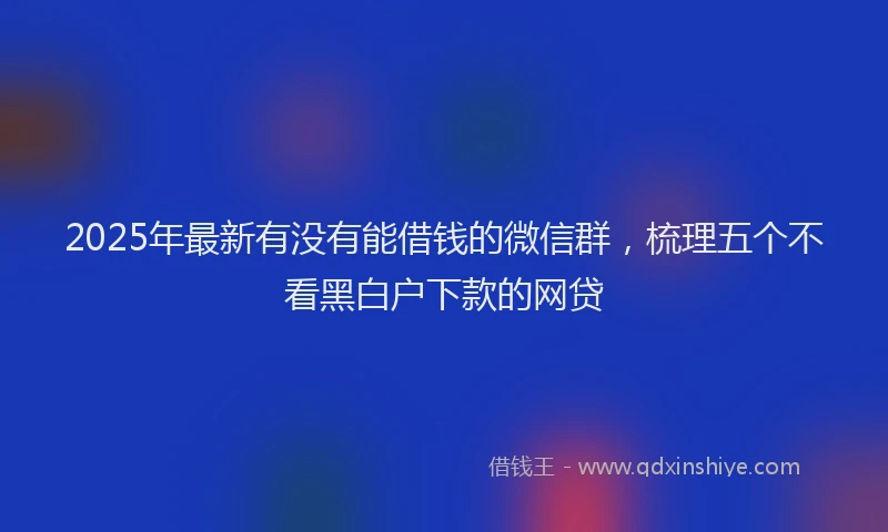 2025年最新有没有能借钱的微信群，梳理五个不看黑白户下款的网贷