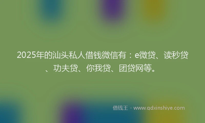 2025年的汕头私人借钱微信有：e微贷、读秒贷、功夫贷、你我贷、团贷网等。