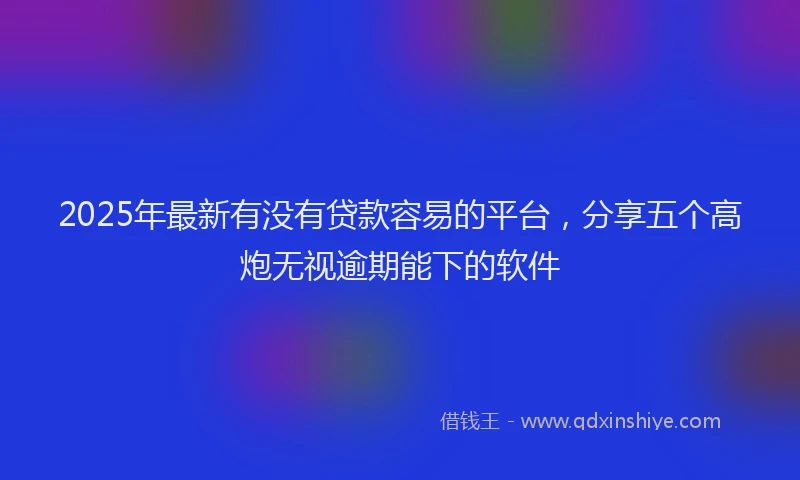 2025年最新有没有贷款容易的平台，分享五个高炮无视逾期能下的软件