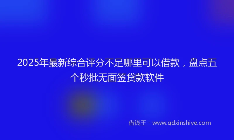 2025年最新综合评分不足哪里可以借款，盘点五个秒批无面签贷款软件