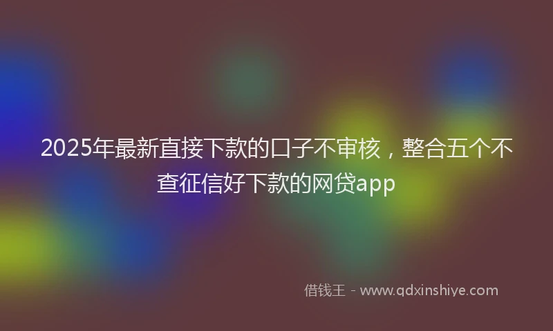 2025年最新直接下款的口子不审核，整合五个不查征信好下款的网贷app