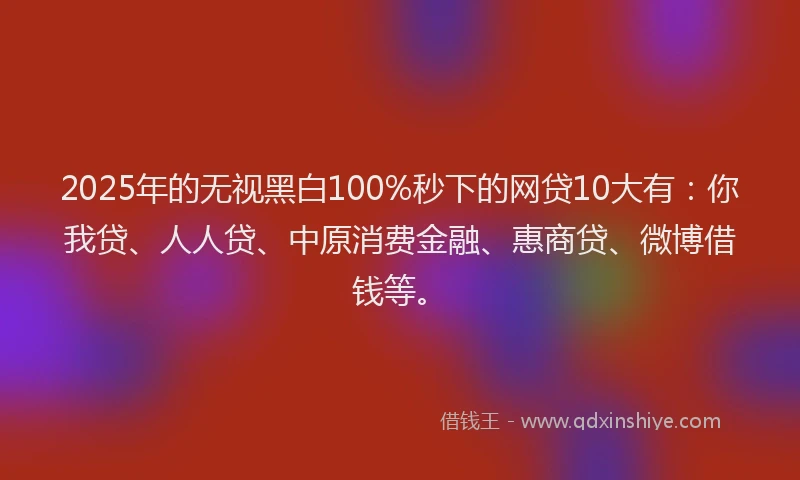 2025年的无视黑白100%秒下的网贷10大有：你我贷、人人贷、中原消费金融、惠商贷、微博借钱等。