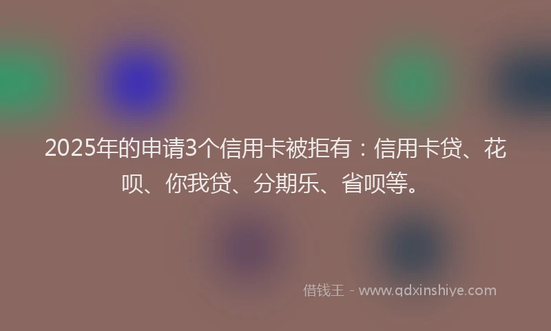 2025年的申请3个信用卡被拒有：信用卡贷、花呗、你我贷、分期乐、省呗等。