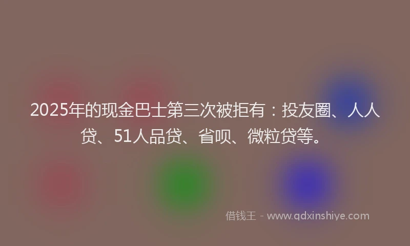 2025年的现金巴士第三次被拒有：投友圈、人人贷、51人品贷、省呗、微粒贷等。