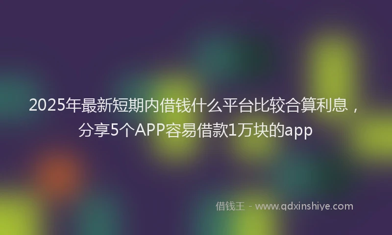 2025年最新短期内借钱什么平台比较合算利息，分享5个APP容易借款1万块的app