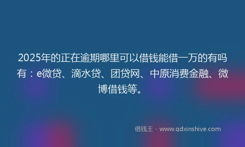2025年的正在逾期哪里可以借钱能借一万的有吗有：e微贷、滴水贷、团贷网、中原消费金融、微博借钱等。