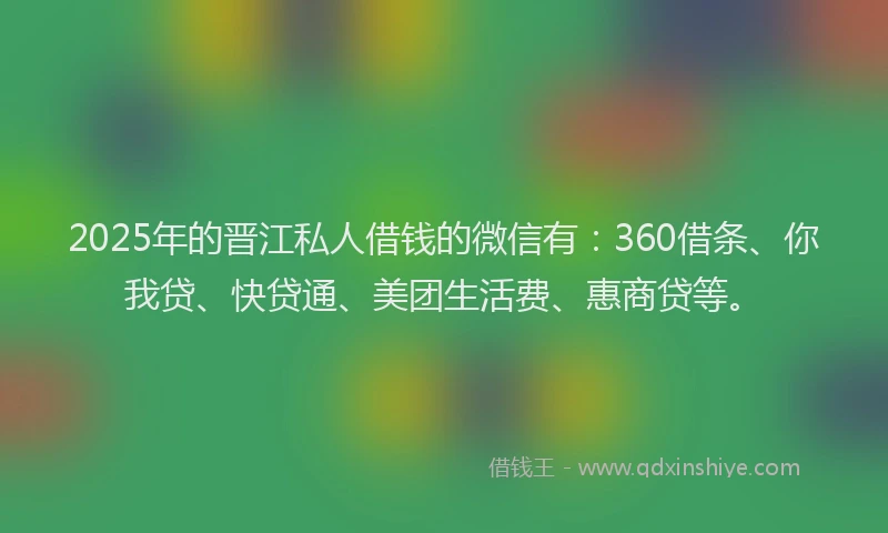 2025年的晋江私人借钱的微信有：360借条、你我贷、快贷通、美团生活费、惠商贷等。