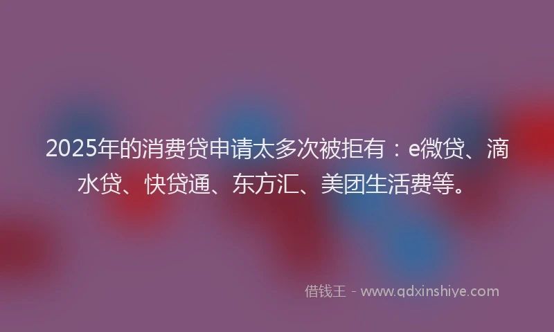 2025年的消费贷申请太多次被拒有：e微贷、滴水贷、快贷通、东方汇、美团生活费等。