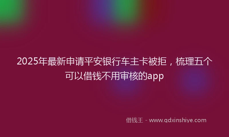 2025年最新申请平安银行车主卡被拒，梳理五个可以借钱不用审核的app