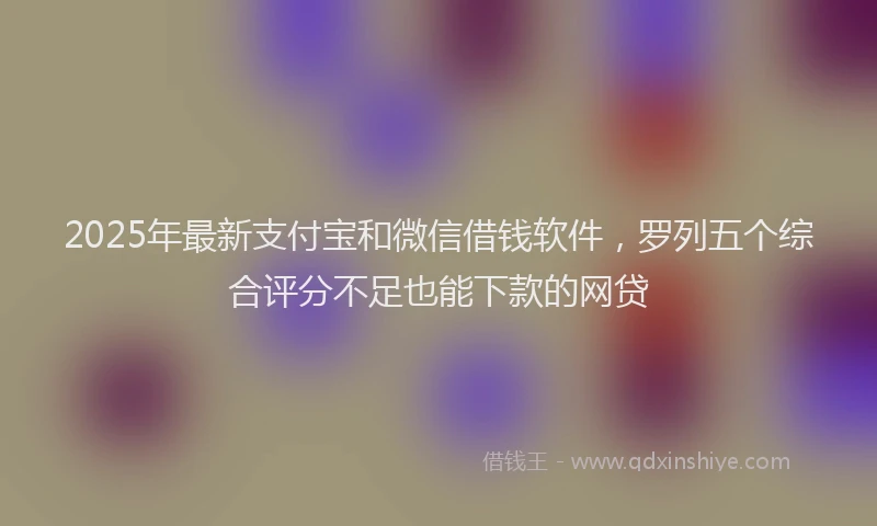 2025年最新支付宝和微信借钱软件，罗列五个综合评分不足也能下款的网贷
