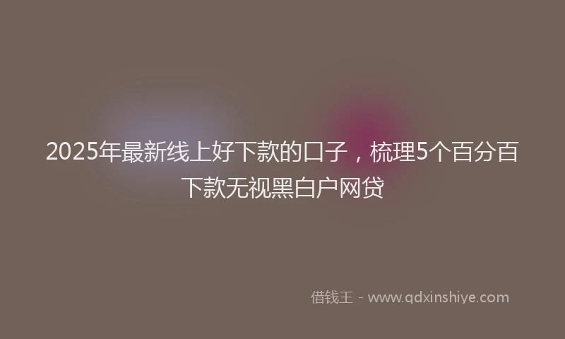 2025年最新线上好下款的口子，梳理5个百分百下款无视黑白户网贷