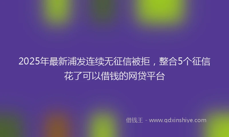2025年最新浦发连续无征信被拒，整合5个征信花了可以借钱的网贷平台