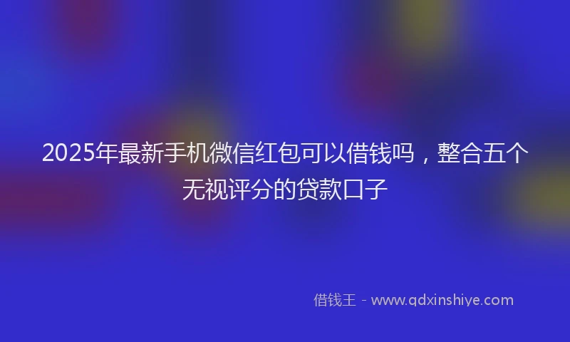 2025年最新手机微信红包可以借钱吗，整合五个无视评分的贷款口子