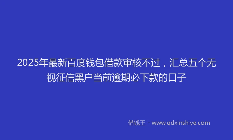 2025年最新百度钱包借款审核不过，汇总五个无视征信黑户当前逾期必下款的口子
