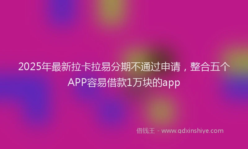 2025年最新拉卡拉易分期不通过申请，整合五个APP容易借款1万块的app