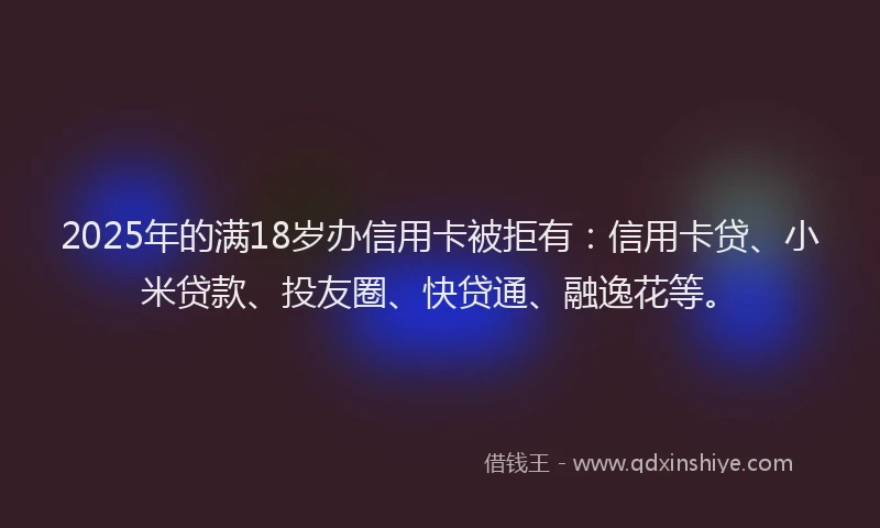 2025年的满18岁办信用卡被拒有：信用卡贷、小米贷款、投友圈、快贷通、融逸花等。