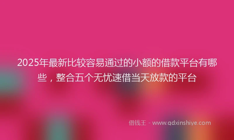 2025年最新比较容易通过的小额的借款平台有哪些，整合五个无忧速借当天放款的平台