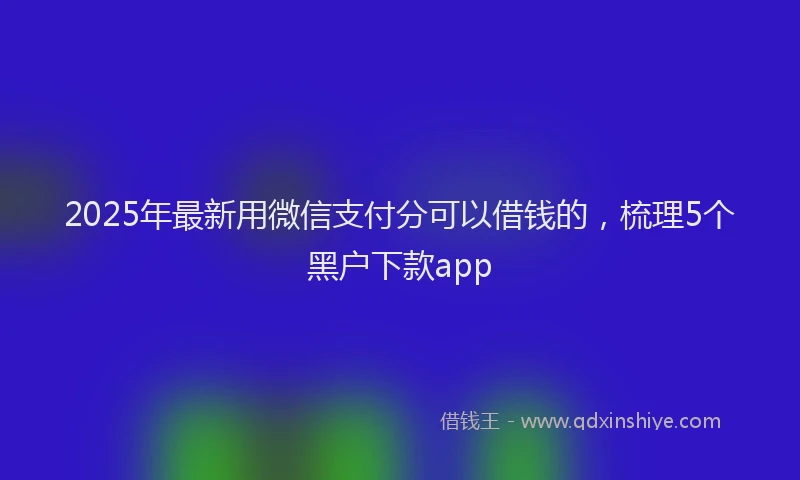 2025年最新用微信支付分可以借钱的，梳理5个黑户下款app