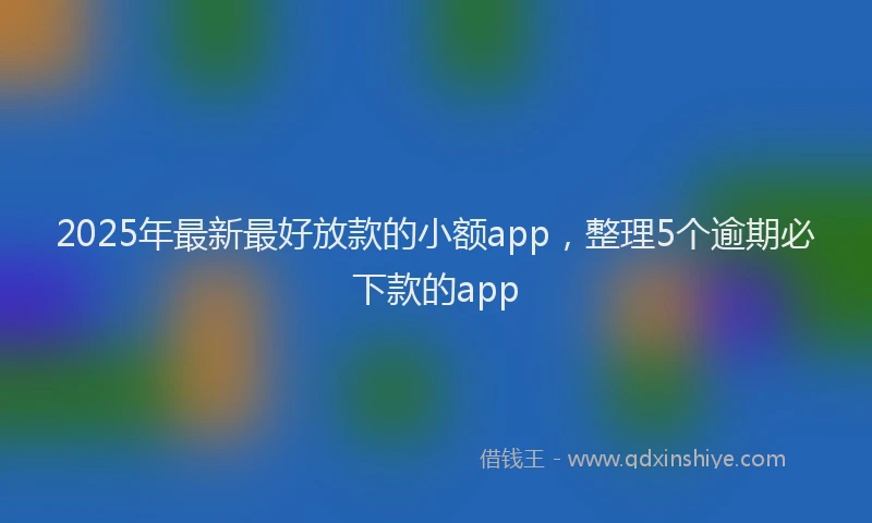 2025年最新最好放款的小额app，整理5个逾期必下款的app