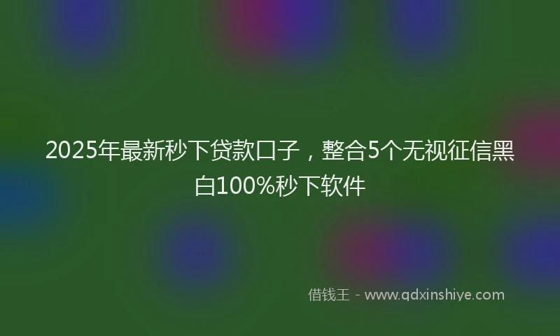 2025年最新秒下贷款口子，整合5个无视征信黑白100%秒下软件