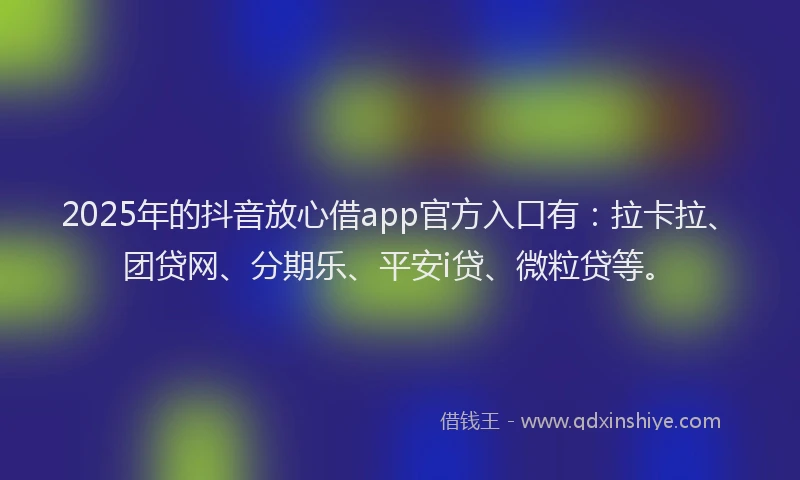 2025年的抖音放心借app官方入口有：拉卡拉、团贷网、分期乐、平安i贷、微粒贷等。