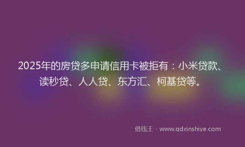 2025年的房贷多申请信用卡被拒有：小米贷款、读秒贷、人人贷、东方汇、柯基贷等。
