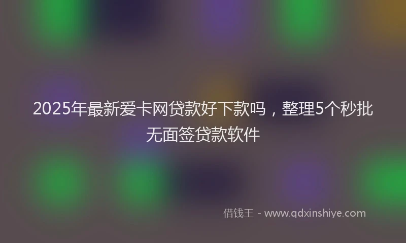2025年最新爱卡网贷款好下款吗，整理5个秒批无面签贷款软件