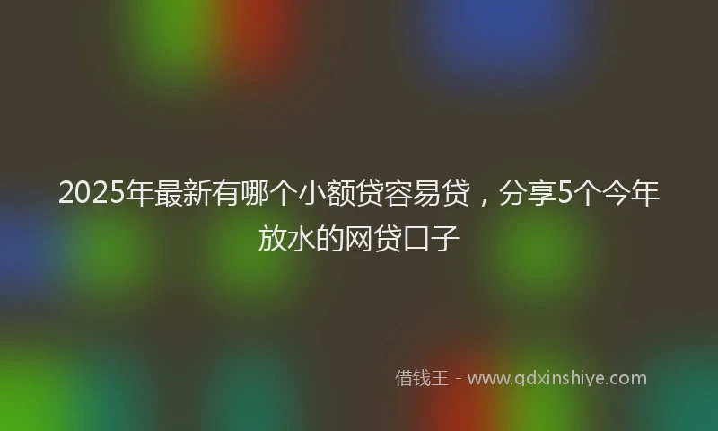 2025年最新有哪个小额贷容易贷，分享5个今年放水的网贷口子