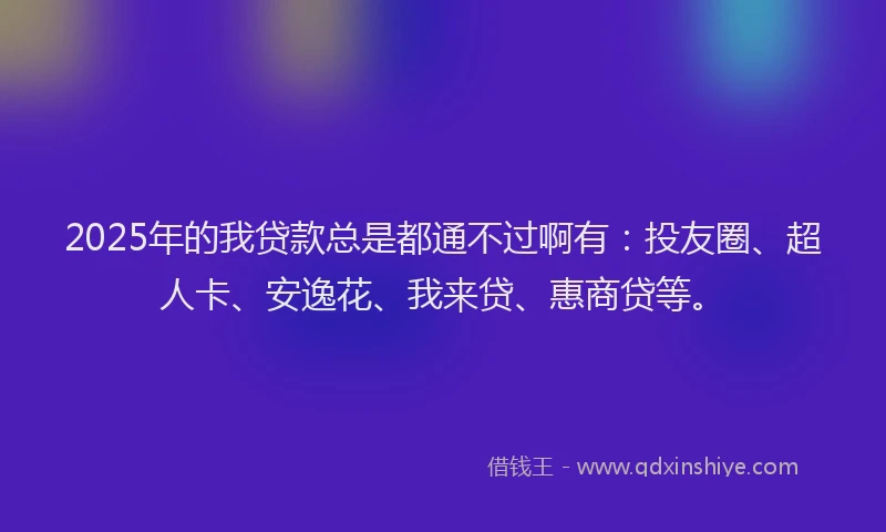2025年的我贷款总是都通不过啊有：投友圈、超人卡、安逸花、我来贷、惠商贷等。