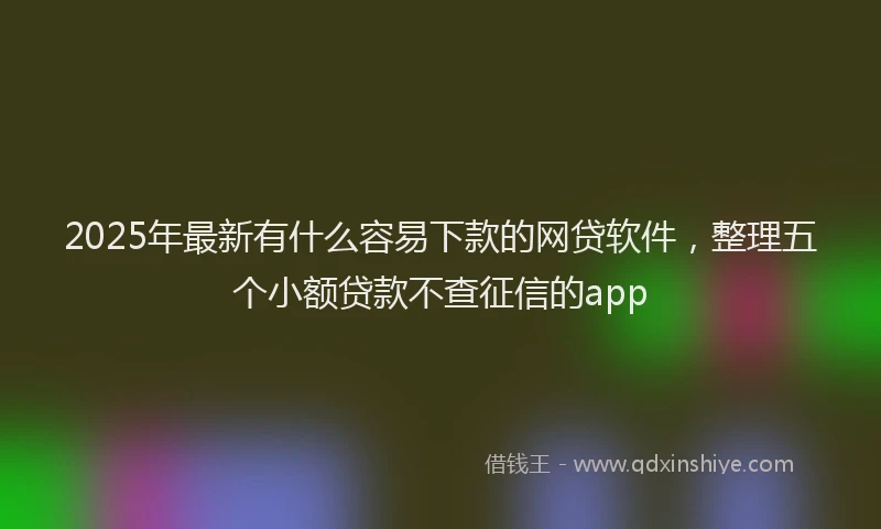 2025年最新有什么容易下款的网贷软件，整理五个小额贷款不查征信的app