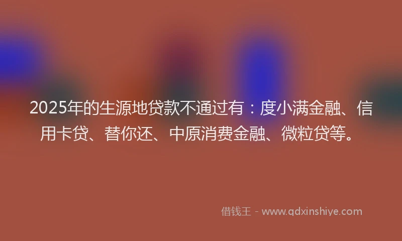 2025年的生源地贷款不通过有：度小满金融、信用卡贷、替你还、中原消费金融、微粒贷等。