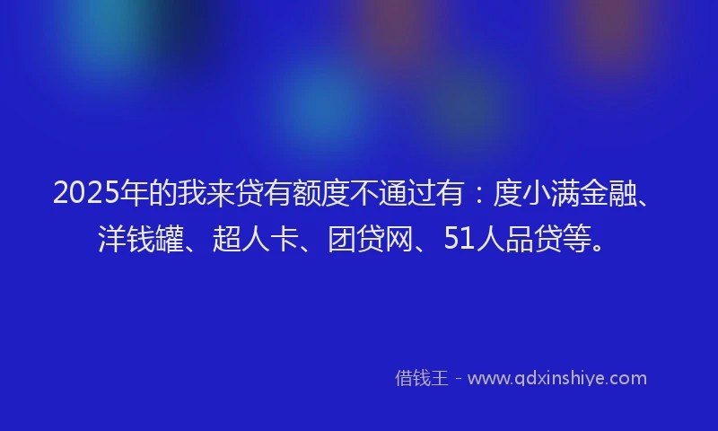 2025年的我来贷有额度不通过有：度小满金融、洋钱罐、超人卡、团贷网、51人品贷等。
