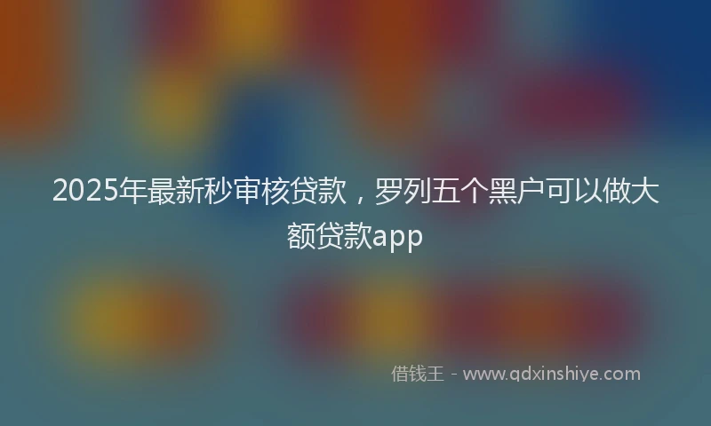 2025年最新秒审核贷款，罗列五个黑户可以做大额贷款app