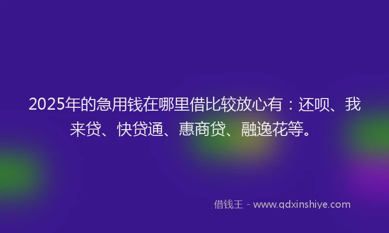 2025年的急用钱在哪里借比较放心有：还呗、我来贷、快贷通、惠商贷、融逸花等。