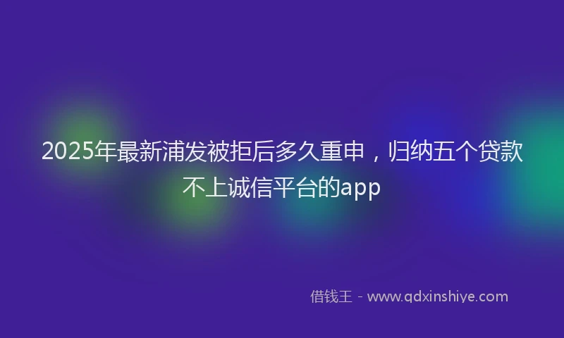 2025年最新浦发被拒后多久重申，归纳五个贷款不上诚信平台的app