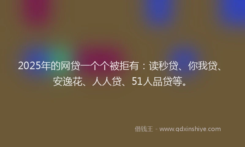 2025年的网贷一个个被拒有：读秒贷、你我贷、安逸花、人人贷、51人品贷等。