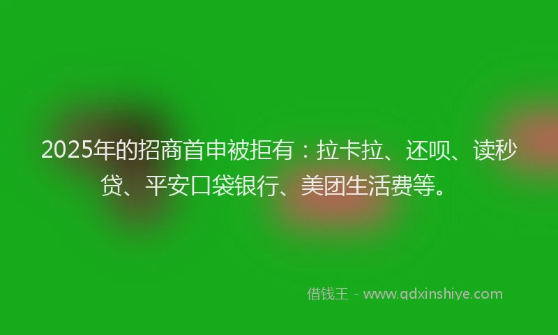 2025年的招商首申被拒有：拉卡拉、还呗、读秒贷、平安口袋银行、美团生活费等。
