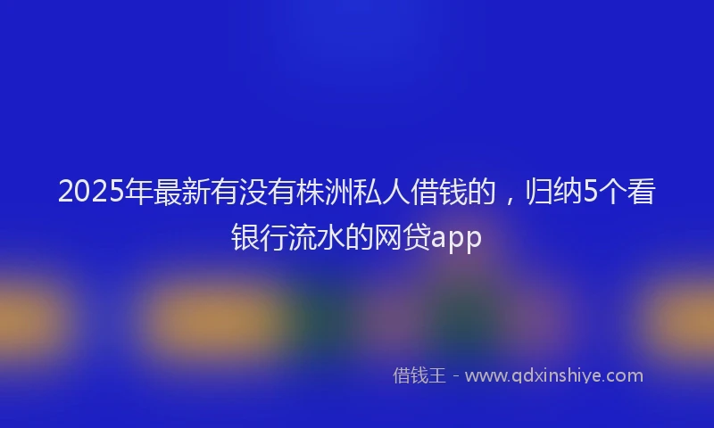 2025年最新有没有株洲私人借钱的，归纳5个看银行流水的网贷app