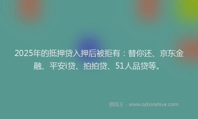 2025年的抵押贷入押后被拒有：替你还、京东金融、平安i贷、拍拍贷、51人品贷等。
