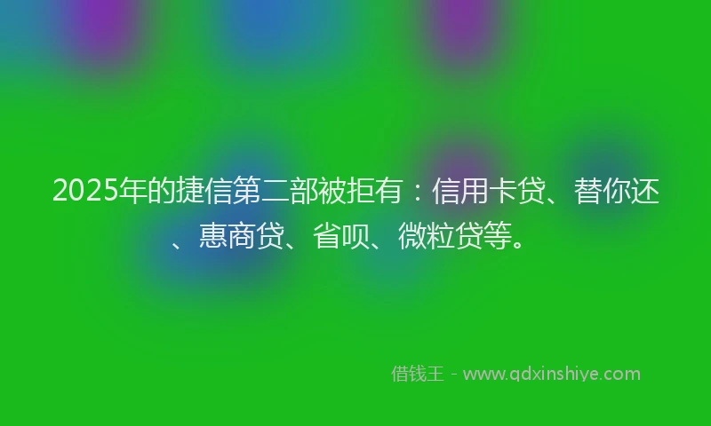 2025年的捷信第二部被拒有：信用卡贷、替你还、惠商贷、省呗、微粒贷等。