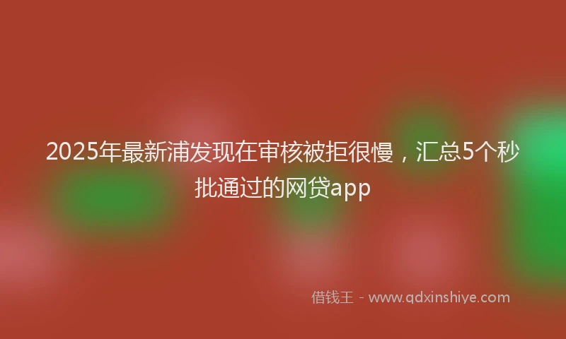 2025年最新浦发现在审核被拒很慢，汇总5个秒批通过的网贷app