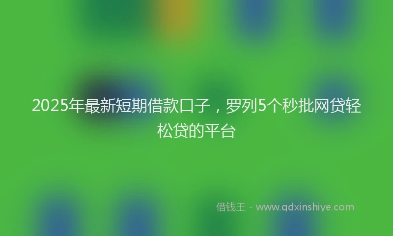 2025年最新短期借款口子，罗列5个秒批网贷轻松贷的平台