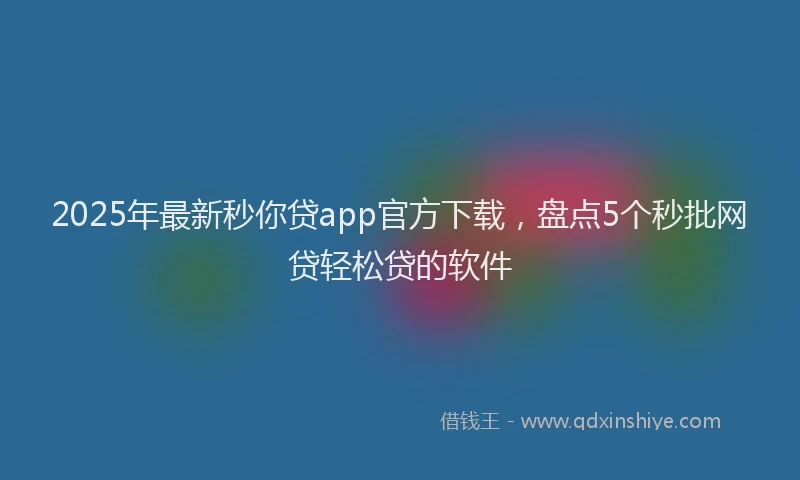 2025年最新秒你贷app官方下载，盘点5个秒批网贷轻松贷的软件
