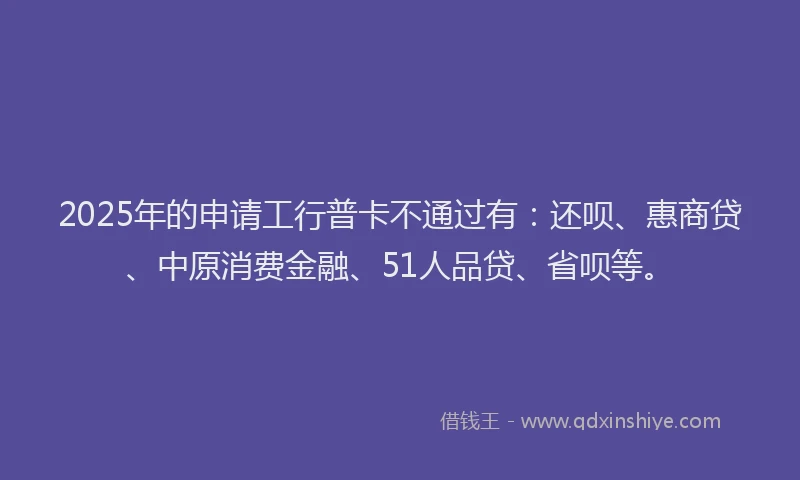 2025年的申请工行普卡不通过有：还呗、惠商贷、中原消费金融、51人品贷、省呗等。