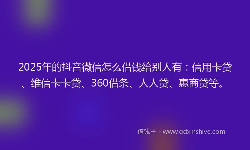 2025年的抖音微信怎么借钱给别人有:信用卡贷、维信卡卡贷、360借条、人人贷、惠商贷等。
