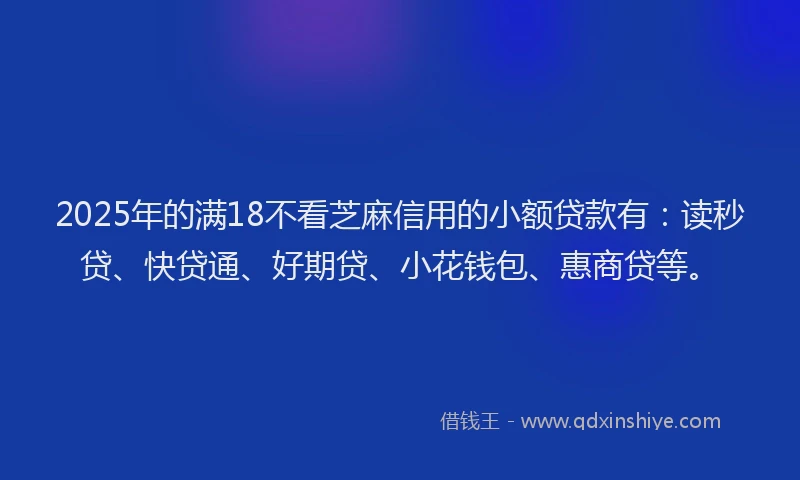 2025年的满18不看芝麻信用的小额贷款有：读秒贷、快贷通、好期贷、小花钱包、惠商贷等。