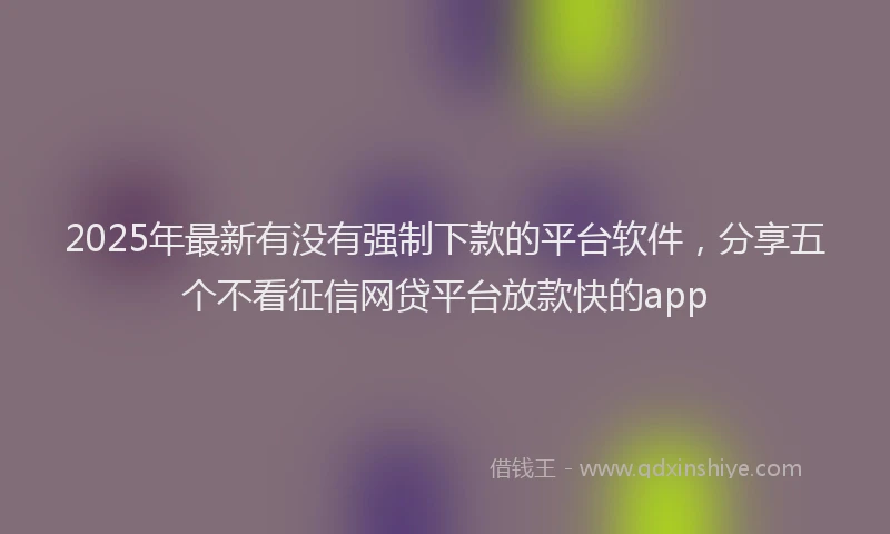 2025年最新有没有强制下款的平台软件，分享五个不看征信网贷平台放款快的app