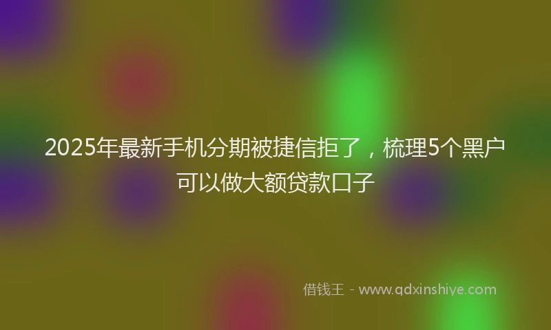 2025年最新手机分期被捷信拒了，梳理5个黑户可以做大额贷款口子